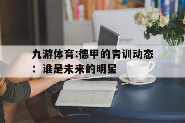 关于九游体育:德甲的青训动态：谁是未来的明星的信息